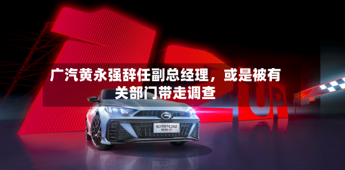 广汽黄永强辞任副总经理，或是被有关部门带走调查