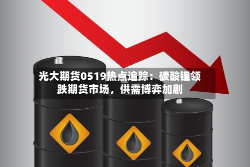 光大期货0519热点追踪：碳酸锂领跌期货市场，供需博弈加剧