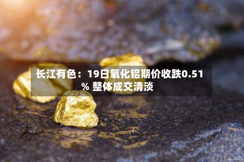 长江有色：19日氧化铝期价收跌0.51% 整体成交清淡