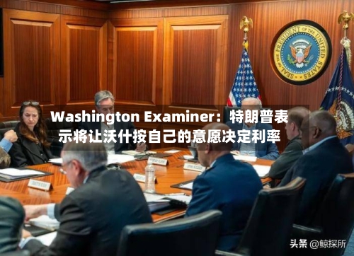 Washington Examiner:特朗普表示将让沃什按自己的意愿决定利率
