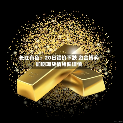 长江有色：20日锡价下跌 资金博弈加剧现货情绪偏谨慎
