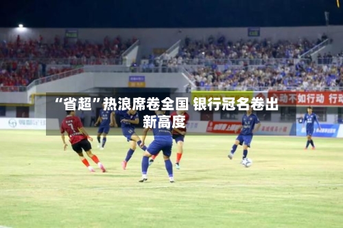 “省超”热浪席卷全国 银行冠名卷出新高度