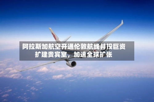 阿拉斯加航空开通伦敦航线并投巨资扩建贵宾室,加速全球扩张