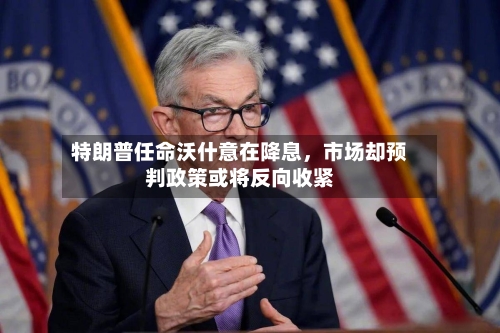 特朗普任命沃什意在降息,市场却预判政策或将反向收紧