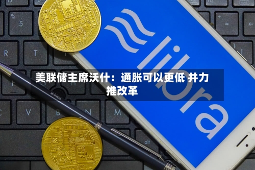 美联储主席沃什：通胀可以更低 并力推改革