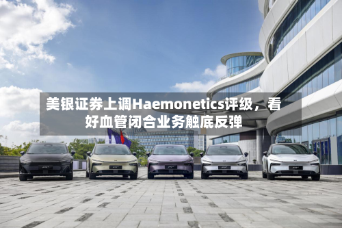 美银证券上调Haemonetics评级,看好血管闭合业务触底反弹