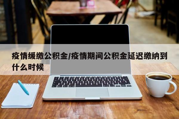 疫情缓缴公积金/疫情期间公积金延迟缴纳到什么时候
