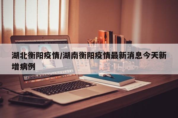 湖北衡阳疫情/湖南衡阳疫情最新消息今天新增病例