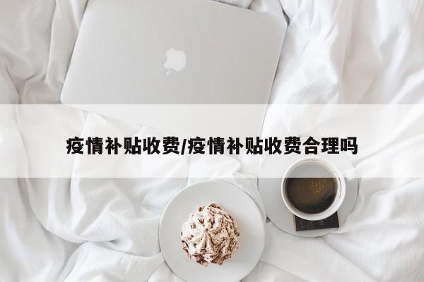 疫情补贴收费/疫情补贴收费合理吗