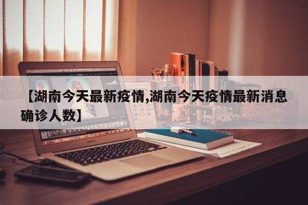 【湖南今天最新疫情,湖南今天疫情最新消息确诊人数】