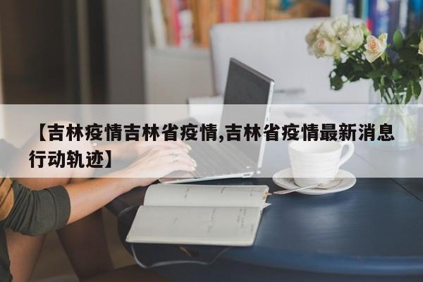 【吉林疫情吉林省疫情,吉林省疫情最新消息行动轨迹】