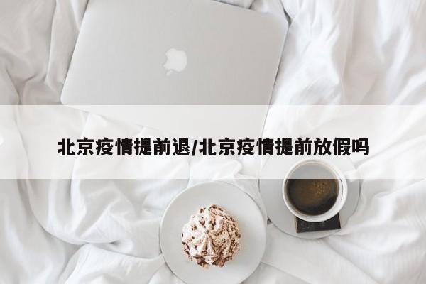 北京疫情提前退/北京疫情提前放假吗