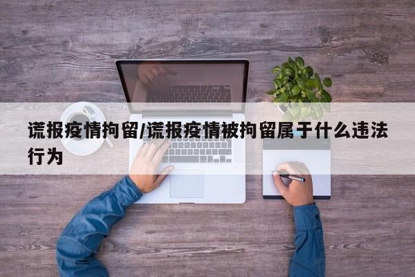 谎报疫情拘留/谎报疫情被拘留属于什么违法行为