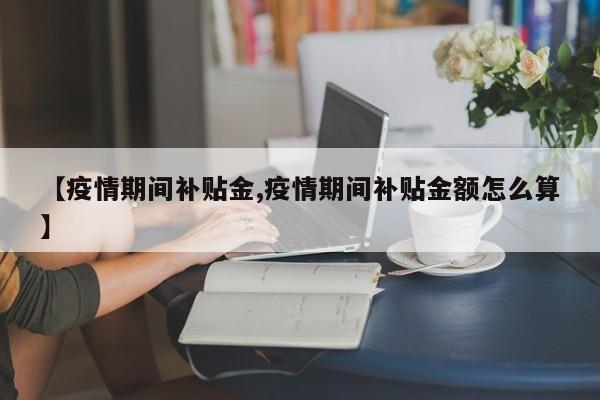 【疫情期间补贴金,疫情期间补贴金额怎么算】