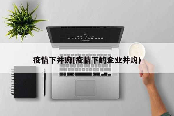 疫情下并购(疫情下的企业并购)