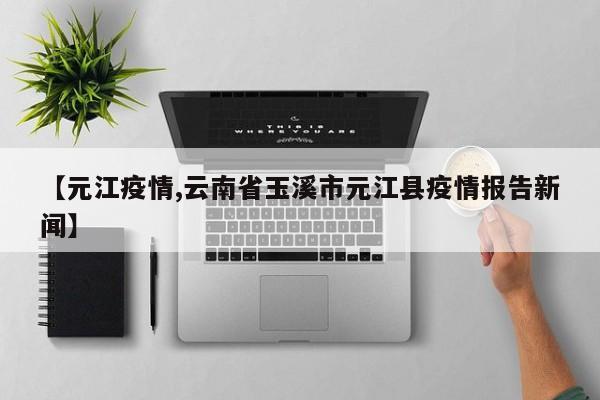 【元江疫情,云南省玉溪市元江县疫情报告新闻】