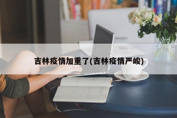 吉林疫情加重了(吉林疫情严峻)