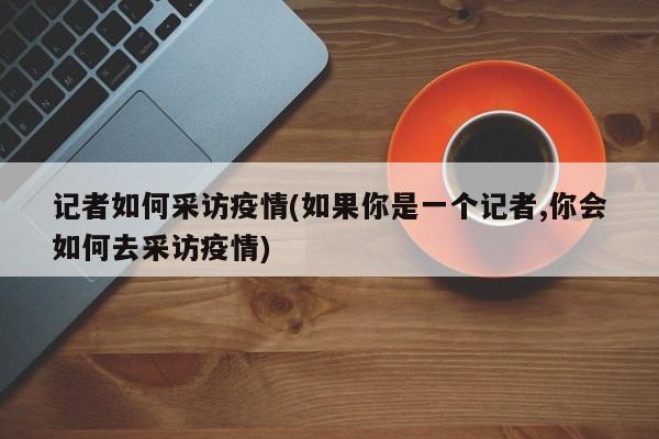 记者如何采访疫情(如果你是一个记者,你会如何去采访疫情)