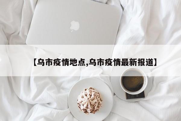 【乌市疫情地点,乌市疫情最新报道】