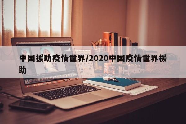 中国援助疫情世界/2020中国疫情世界援助