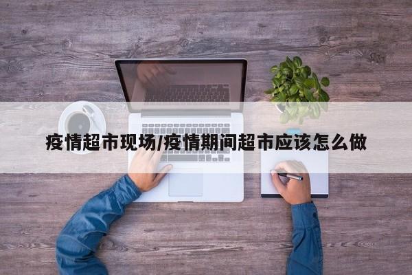 疫情超市现场/疫情期间超市应该怎么做